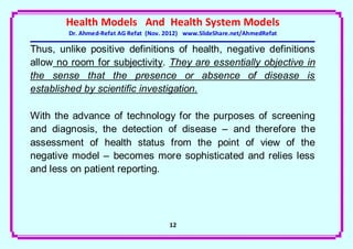 Health Models And Health System Models
        Dr. Ahmed-Refat AG Refat (Nov. 2012) www.SlideShare.net/AhmedRefat

Thus, unlike positive definitions of health, negative definitions
allow no room for subjectivity. They are essentially objective in
the sense that the presence or absence of disease is
established by scientific investigation.

With the advance of technology for the purposes of screening
and diagnosis, the detection of disease – and therefore the
assessment of health status from the point of view of the
negative model – becomes more sophisticated and relies less
and less on patient reporting.




                                       12
 