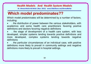 Health Models And Health System Models
          Dr. Ahmed-Refat AG Refat (Nov. 2012) www.SlideShare.net/AhmedRefat


Which model predominates??
Which model predominates will be determined by a number of factors,
including:
    . the distribution of power between the various stakeholders, with
academics and some health care practitioners favoring positive
definitions and doctors favoring negative definitions
    . the stage of development of a health care system, with less
developed, simpler systems tending towards positive definitions and
more developed, complex systems tending towards negative
definitions
    . the particular circumstances of an individual case, with positive
definitions more likely to prevail in community settings and negative
definitions more likely to prevail in hospital settings.



                                         13
 