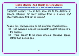 Health Models And Health System Models
        Dr. Ahmed-Refat AG Refat (Nov. 2012) www.SlideShare.net/AhmedRefat

nineteenth century. This, in turn, gave rise to the doctrine of
specific aetiology: for every disease there is a single and
observable cause that can be isolated.

.
Against this, however, must be set a number of weaknesses:-
   Not everyone exposed to a causative agent will give in to
   the disease.
   There appear to be many different causative agents
   rather than a single one.




                                       16
 