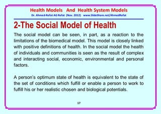 Health Models And Health System Models
         Dr. Ahmed-Refat AG Refat (Nov. 2012) www.SlideShare.net/AhmedRefat


2-The Social Model of Health
The social model can be seen, in part, as a reaction to the
limitations of the biomedical model. This model is closely linked
with positive definitions of health. In the social model the health
of individuals and communities is seen as the result of complex
and interacting social, economic, environmental and personal
factors.

A person’s optimum state of health is equivalent to the state of
the set of conditions which fulfill or enable a person to work to
fulfill his or her realistic chosen and biological potentials.

                                        17
 