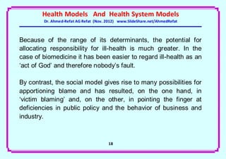 Health Models And Health System Models
        Dr. Ahmed-Refat AG Refat (Nov. 2012) www.SlideShare.net/AhmedRefat



Because of the range of its determinants, the potential for
allocating responsibility for ill-health is much greater. In the
case of biomedicine it has been easier to regard ill-health as an
‘act of God’ and therefore nobody’s fault.

By contrast, the social model gives rise to many possibilities for
apportioning blame and has resulted, on the one hand, in
‘victim blaming’ and, on the other, in pointing the finger at
deficiencies in public policy and the behavior of business and
industry.



                                       18
 