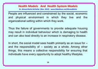 Health Models And Health System Models
        Dr. Ahmed-Refat AG Refat (Nov. 2012) www.SlideShare.net/AhmedRefat

People are influenced and constrained by the social, economic
and physical environment in which they live and the
organizational setting within which they work.

Thus the failure of governments to provide adequate housing
may result in individual behaviour which is damaging to health
and can also lead directly to an increase in respiratory disease.

In short, the social model sees health primarily as an issue for –
and the responsibility of – society as a whole. Among other
things, this means a collective responsibility for ensuring that
individuals have every opportunity to adopt healthy lifestyles.

                                       19
 