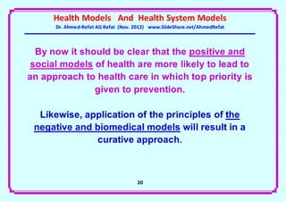 Health Models And Health System Models
      Dr. Ahmed-Refat AG Refat (Nov. 2012) www.SlideShare.net/AhmedRefat



  By now it should be clear that the positive and
 social models of health are more likely to lead to
an approach to health care in which top priority is
               given to prevention.

  Likewise, application of the principles of the
 negative and biomedical models will result in a
              curative approach.



                                     21
 