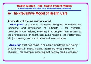 Health Models And Health System Models
        Dr. Ahmed-Refat AG Refat (Nov. 2012) www.SlideShare.net/AhmedRefat


A- The Preventive Model of Health Care
Advocates of the preventive model:
. Give pride of place to measures designed to reduce the
incidence and prevalence of ill-health – for example,
promotional campaigns, ensuring that people have access to
the prerequisites for health (adequate housing, satisfactory diet,
etc.), screening, and vaccination and immunization

. Argue for what has come to be called ‘healthy public policy’
which means, in effect, making ‘healthy choices the easier
choices’ – for example, ensuring that healthy food is cheaper

                                       22
 