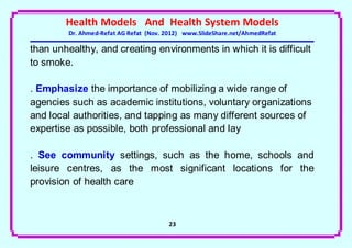 Health Models And Health System Models
         Dr. Ahmed-Refat AG Refat (Nov. 2012) www.SlideShare.net/AhmedRefat

than unhealthy, and creating environments in which it is difficult
to smoke.

. Emphasize the importance of mobilizing a wide range of
agencies such as academic institutions, voluntary organizations
and local authorities, and tapping as many different sources of
expertise as possible, both professional and lay

. See community settings, such as the home, schools and
leisure centres, as the most significant locations for the
provision of health care



                                        23
 