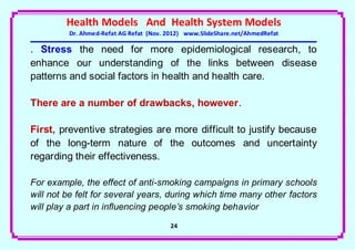 Health Models And Health System Models
         Dr. Ahmed-Refat AG Refat (Nov. 2012) www.SlideShare.net/AhmedRefat

. Stress the need for more epidemiological research, to
enhance our understanding of the links between disease
patterns and social factors in health and health care.

There are a number of drawbacks, however.

First, preventive strategies are more difficult to justify because
of the long-term nature of the outcomes and uncertainty
regarding their effectiveness.

For example, the effect of anti-smoking campaigns in primary schools
will not be felt for several years, during which time many other factors
will play a part in influencing people’s smoking behavior
                                        24
 
