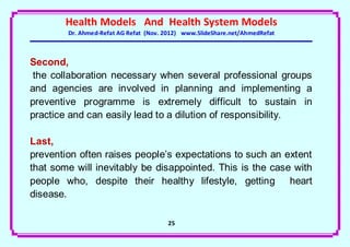 Health Models And Health System Models
        Dr. Ahmed-Refat AG Refat (Nov. 2012) www.SlideShare.net/AhmedRefat



Second,
 the collaboration necessary when several professional groups
and agencies are involved in planning and implementing a
preventive programme is extremely difficult to sustain in
practice and can easily lead to a dilution of responsibility.

Last,
prevention often raises people’s expectations to such an extent
that some will inevitably be disappointed. This is the case with
people who, despite their healthy lifestyle, getting heart
disease.

                                       25
 