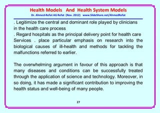 Health Models And Health System Models
        Dr. Ahmed-Refat AG Refat (Nov. 2012) www.SlideShare.net/AhmedRefat

. Legitimize the central and dominant role played by clinicians
in the health care process
. Regard hospitals as the principal delivery point for health care
Services . place particular emphasis on research into the
biological causes of ill-health and methods for tackling the
malfunctions referred to earlier.

The overwhelming argument in favour of this approach is that
many diseases and conditions can be successfully treated
through the application of science and technology. Moreover, in
so doing, it has made a significant contribution to improving the
health status and well-being of many people.

                                       27
 