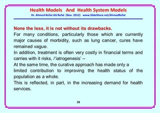 Health Models And Health System Models
        Dr. Ahmed-Refat AG Refat (Nov. 2012) www.SlideShare.net/AhmedRefat



None the less, it is not without its drawbacks.
For many conditions, particularly those which are currently
major causes of morbidity, such as lung cancer, cures have
remained vague.
In addition, treatment is often very costly in financial terms and
carries with it risks, /‘iatrogenesis’ –
At the same time, the curative approach has made only a
limited contribution to improving the health status of the
population as a whole.
This is reflected, in part, in the increasing demand for health
services.

                                       28
 