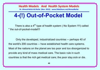 Health Models And Health System Models
          Dr. Ahmed-Refat AG Refat (Nov. 2012) www.SlideShare.net/AhmedRefat


     4-(!) Out-of-Pocket Model
      There is also a 4 th type of health system ( No System !!!!) called
" the out-of-pocket-model!!!


      Only the developed, industrialized countries -- perhaps 40 of
the world's 200 countries -- have established health care systems.
Most of the nations on the planet are too poor and too disorganized to
provide any kind of mass medical care. The basic rule in such
countries is that the rich get medical care; the poor stay sick or die.

                                         41
 