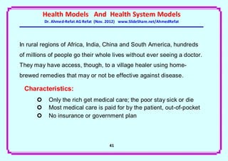 Health Models And Health System Models
          Dr. Ahmed-Refat AG Refat (Nov. 2012) www.SlideShare.net/AhmedRefat




In rural regions of Africa, India, China and South America, hundreds
of millions of people go their whole lives without ever seeing a doctor.
They may have access, though, to a village healer using home-
brewed remedies that may or not be effective against disease.

 Characteristics:
           Only the rich get medical care; the poor stay sick or die
           Most medical care is paid for by the patient, out-of-pocket
           No insurance or government plan



                                         41
 