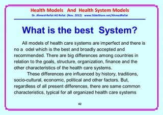Health Models And Health System Models
        Dr. Ahmed-Refat AG Refat (Nov. 2012) www.SlideShare.net/AhmedRefat




   What is the best System?
    All models of health care systems are imperfect and there is
no a odel which is the best and broadly accepted and
recommended. There are big differences among countries in
relation to the goals, structure, organization, finance and the
other characteristics of the health care systems.
       These differences are influenced by history, traditions,
socio-cultural, economic, political and other factors. But,
regardless of all present differences, there are same common
characteristics, typical for all organized health care systems

                                       42
 