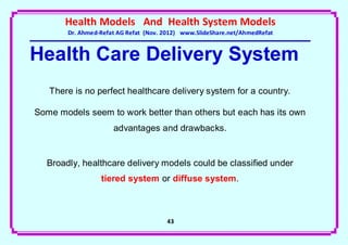 Health Models And Health System Models
       Dr. Ahmed-Refat AG Refat (Nov. 2012) www.SlideShare.net/AhmedRefat


Health Care Delivery System
   There is no perfect healthcare delivery system for a country.

Some models seem to work better than others but each has its own
                     advantages and drawbacks.


  Broadly, healthcare delivery models could be classified under
                 tiered system or diffuse system.



                                      43
 