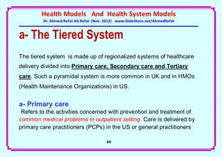 Health Models And Health System Models
         Dr. Ahmed-Refat AG Refat (Nov. 2012) www.SlideShare.net/AhmedRefat


a- The Tiered System
The tiered system is made up of regionalized systems of healthcare
delivery divided into Primary care, Secondary care and Tertiary
care. Such a pyramidal system is more common in UK and in HMOs
(Health Maintenance Organizations) in US.


a- Primary care
 Refers to the activities concerned with prevention and treatment of
common medical problems in outpatient setting. Care is delivered by
primary care practitioners (PCPs) in the US or general practitioners

                                        44
 