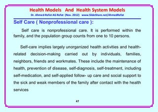Health Models And Health System Models
           Dr. Ahmed-Refat AG Refat (Nov. 2012) www.SlideShare.net/AhmedRefat

Self Care ( Nonprofessional care ):
    Self care is nonprofessional care. It is performed within the
family, and the population group counts from one to 10 persons.

   Self-care implies largely unorganized health activities and health-
related    decision-making         carried     out    by    individuals,        families,
neighbors, friends and workmates. These include the maintenance of
health, prevention of disease, self-diagnosis, self-treatment, including
self-medication, and self-applied follow- up care and social support to
the sick and weak members of the family after contact with the health
services

                                          47
 