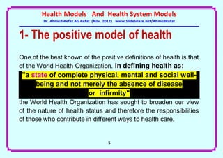 Health Models And Health System Models
         Dr. Ahmed-Refat AG Refat (Nov. 2012) www.SlideShare.net/AhmedRefat


1- The positive model of health
One of the best known of the positive definitions of health is that
of the World Health Organization. In defining health as:
 "a state of complete physical, mental and social well-
     being and not merely the absence of disease
                     or infirmity"
the World Health Organization has sought to broaden our view
of the nature of health status and therefore the responsibilities
of those who contribute in different ways to health care.


                                         5
 