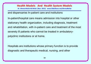 Health Models And Health System Models
         Dr. Ahmed-Refat AG Refat (Nov. 2012) www.SlideShare.net/AhmedRefat

and dispensaries In-patient care and institutions

In-patient/hospital care means admission into hospital or other
stationary health organization, including diagnosis, treatment
and rehabilitation, with in-patient care and treatment of the most
severely ill patients who cannot be treated in ambulatory-
polyclinic institutions or at home.


Hospitals are institutions whose primary function is to provide
diagnostic and therapeutic medical, nursing, and other

                                        53
 