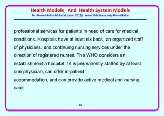 Health Models And Health System Models
         Dr. Ahmed-Refat AG Refat (Nov. 2012) www.SlideShare.net/AhmedRefat




professional services for patients in need of care for medical
conditions. Hospitals have at least six beds, an organized staff
of physicians, and continuing nursing services under the
direction of registered nurses. The WHO considers an
establishment a hospital if it is permanently staffed by at least
one physician, can offer in-patient
accommodation, and can provide active medical and nursing
care .


                                        54
 
