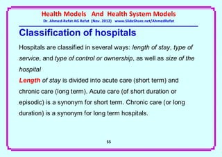 Health Models And Health System Models
           Dr. Ahmed-Refat AG Refat (Nov. 2012) www.SlideShare.net/AhmedRefat


Classification of hospitals
Hospitals are classified in several ways: length of stay, type of
service, and type of control or ownership, as well as size of the
hospital
Length of stay is divided into acute care (short term) and
chronic care (long term). Acute care (of short duration or
episodic) is a synonym for short term. Chronic care (or long
duration) is a synonym for long term hospitals.



                                          55
 