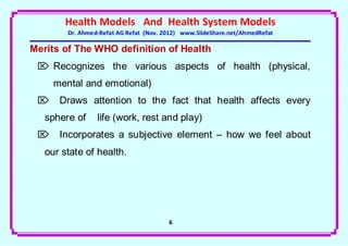 Health Models And Health System Models
        Dr. Ahmed-Refat AG Refat (Nov. 2012) www.SlideShare.net/AhmedRefat

Merits of The WHO definition of Health
  Recognizes the various aspects of health (physical,
     mental and emotional)
  Draws attention to the fact that health affects every
   sphere of     life (work, rest and play)
  Incorporates a subjective element – how we feel about
   our state of health.




                                        6
 