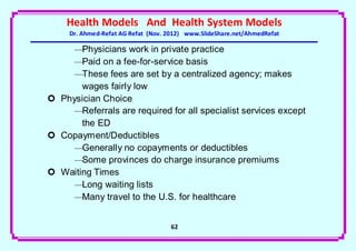 Health Models And Health System Models
     Dr. Ahmed-Refat AG Refat (Nov. 2012) www.SlideShare.net/AhmedRefat

     —Physicians work in private practice
     —Paid on a fee-for-service basis
     —These fees are set by a centralized agency; makes
       wages fairly low
 Physician Choice
     —Referrals are required for all specialist services except
       the ED
 Copayment/Deductibles
     —Generally no copayments or deductibles
     —Some provinces do charge insurance premiums
 Waiting Times
     —Long waiting lists
     —Many travel to the U.S. for healthcare


                                    62
 