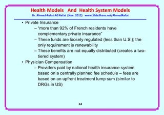 Health Models And Health System Models
     Dr. Ahmed-Refat AG Refat (Nov. 2012) www.SlideShare.net/AhmedRefat

• Private Insurance
       – “more than 92% of French residents have
         complementary private insurance”
       – These funds are loosely regulated (less than U.S.); the
         only requirement is renewability
       – These benefits are not equally distributed (creates a two-
         tiered system)
• Physician Compensation
       – Providers paid by national health insurance system
         based on a centrally planned fee schedule – fees are
         based on an upfront treatment lump sum (similar to
         DRGs in US)



                                    64
 