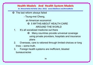 Health Models And Health System Models
     Dr. Ahmed-Refat AG Refat (Nov. 2012) www.SlideShare.net/AhmedRefat

 The last reform always failed
           - Tsung-mei Cheng,
               an American economist
                  5 MYTHS ABOUT HEALTH CARE
                         AROUND THE WORLD
 1.    It’s all socialized medicine out there
                  Many countries provide universal coverage
                  using private providers, hospitals and insurance
                  plans
 2.    Overseas, care is rationed through limited choices or long
   lines – some truth.
 3.    Foreign health systems are inefficient, bloated
   bureaucracies

                                    74
 