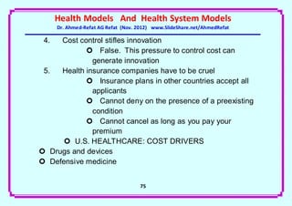 Health Models And Health System Models
      Dr. Ahmed-Refat AG Refat (Nov. 2012) www.SlideShare.net/AhmedRefat

 4.  Cost control stifles innovation
             False. This pressure to control cost can
              generate innovation
 5.  Health insurance companies have to be cruel
             Insurance plans in other countries accept all
              applicants
             Cannot deny on the presence of a preexisting
              condition
             Cannot cancel as long as you pay your
              premium
       U.S. HEALTHCARE: COST DRIVERS
 Drugs and devices
 Defensive medicine


                                     75
 