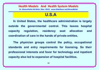 Health Models And Health System Models
        Dr. Ahmed-Refat AG Refat (Nov. 2012) www.SlideShare.net/AhmedRefat


                                     U.S.A
   In United States, the healthcare administration is largely
outside the governmental control. This leaves hospital
capacity     regulation,          residency          seat       allocation   and
coordination of care in the hands of private entities.

   The physician groups control the policy, occupational
standards and entry requirements for licensing. So their
professional interests and favor for technology and inpatient
capacity also led to expansion of hospital facilities.

                                       77
 