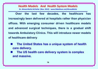 Health Models And Health System Models
        Dr. Ahmed-Refat AG Refat (Nov. 2012) www.SlideShare.net/AhmedRefat

     Over     the     last     few      decades,         the     healthcare   has
increasingly been delivered at hospitals rather than physician
offices. With emerging consumer driven healthcare models
and advanced surgical techniques, there is a gradual shift
towards Ambulatory Clinics. This will introduce newer models
of healthcare delivery.

  The United States has a unique system of health
  care delivery.
  The US health care delivery system is complex
  and massive.
                                       78
 