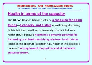 Health Models And Health System Models
         Dr. Ahmed-Refat AG Refat (Nov. 2012) www.SlideShare.net/AhmedRefat


Health in terms of the capacity
The Ottawa Charter defined health as a resource for doing

things—a capacity, not a state of well-being. According
to this definition, health must be clearly differentiated from
health status, because health has a dynamic potential for
increasing or at least maintaining whatever health status
(place on the spectrum) a person has. Health in this sense is a
means of moving toward the positive end of the health
status spectrum.

                                         8
 