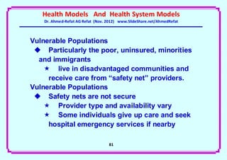 Health Models And Health System Models
    Dr. Ahmed-Refat AG Refat (Nov. 2012) www.SlideShare.net/AhmedRefat



Vulnerable Populations
  Particularly the poor, uninsured, minorities
  and immigrants
     live in disadvantaged communities and
     receive care from “safety net” providers.
Vulnerable Populations
  Safety nets are not secure
     Provider type and availability vary
     Some individuals give up care and seek
     hospital emergency services if nearby

                                   81
 
