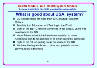 Health Models And Health System Models
     Dr. Ahmed-Refat AG Refat (Nov. 2012) www.SlideShare.net/AhmedRefat


  What is good about USA system?
 US is responsible for more than 53% of Drug Research
 Dollars
 Best Medical Education and Training in the World
 Eight of the top 10 medical Advances in the past 20 years was
 developed in the US
 Nobel Prizes in Medicine have been awarded to more
 Americans than to researchers in all other countries combined
 Eight of the 10 top-selling drugs are made in the US
 We have the highest breast, colon, and prostate cancer
 survival rates in the world




                                    84
 