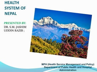 HEALTH
SYSTEM OF
NEPAL
PRESENTED BY:
DR. S.M. JASHIM
UDDIN RAZIB ;
MPH (Health Service Management and Policy)
Department of Public Health and Hospital
Administration
 