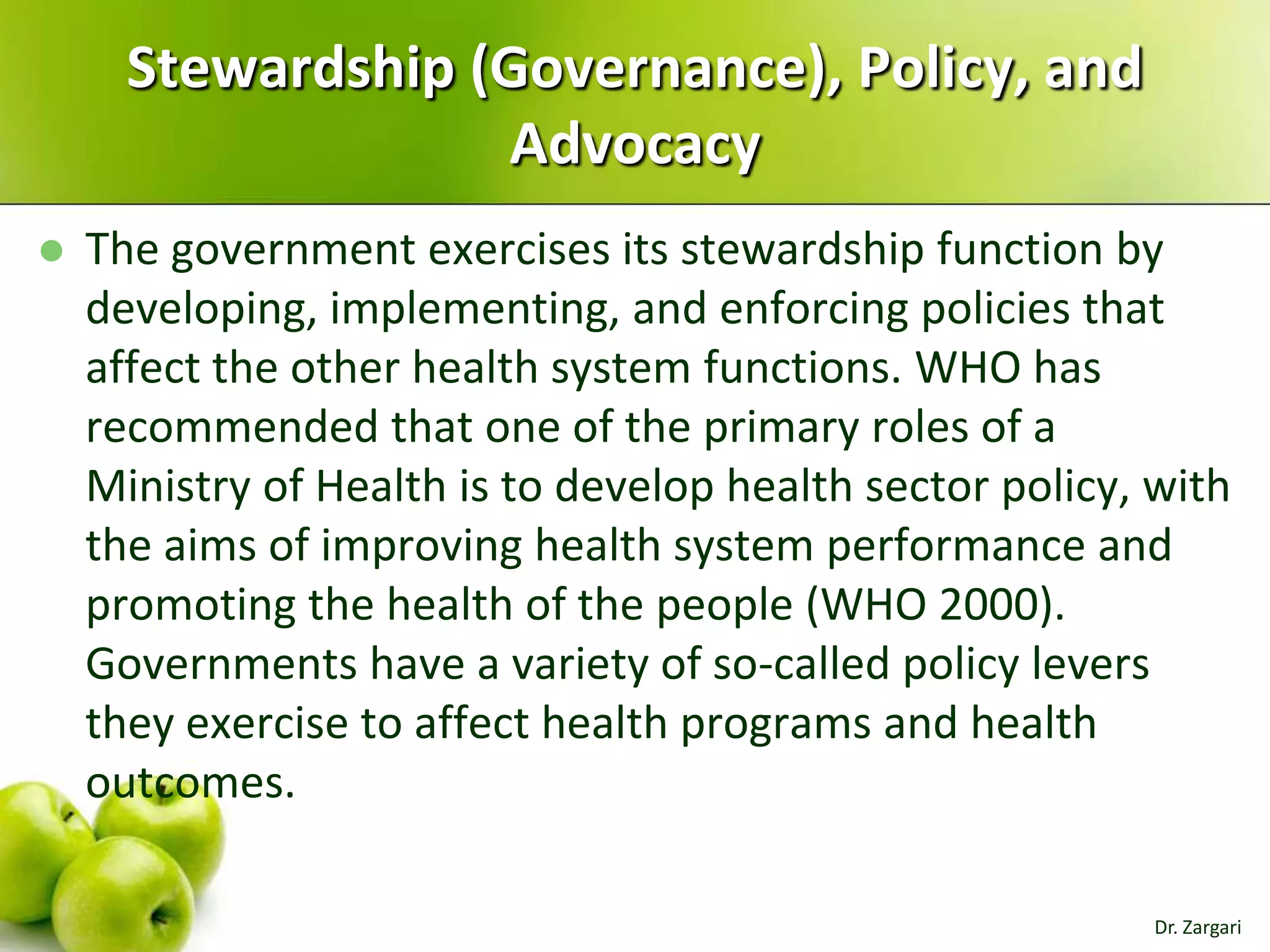 Stewardship (Governance), Policy, and
Advocacy


The government exercises its stewardship function by
developing, implementing, and enforcing policies that
affect the other health system functions. WHO has
recommended that one of the primary roles of a
Ministry of Health is to develop health sector policy, with
the aims of improving health system performance and
promoting the health of the people (WHO 2000).
Governments have a variety of so-called policy levers
they exercise to affect health programs and health
outcomes.
Dr. Zargari

 