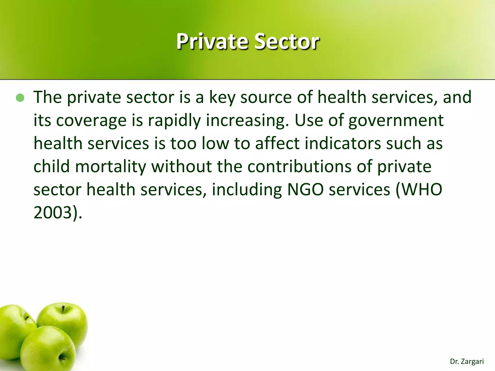 Private Sector


The private sector is a key source of health services, and
its coverage is rapidly increasing. Use of government
health services is too low to affect indicators such as
child mortality without the contributions of private
sector health services, including NGO services (WHO
2003).

Dr. Zargari

 