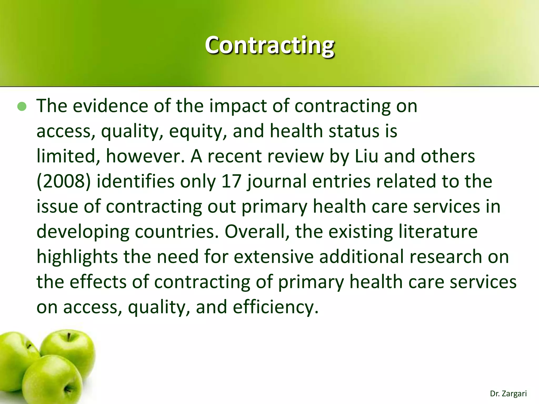 Contracting


The evidence of the impact of contracting on
access, quality, equity, and health status is
limited, however. A recent review by Liu and others
(2008) identifies only 17 journal entries related to the
issue of contracting out primary health care services in
developing countries. Overall, the existing literature
highlights the need for extensive additional research on
the effects of contracting of primary health care services
on access, quality, and efficiency.

Dr. Zargari

 