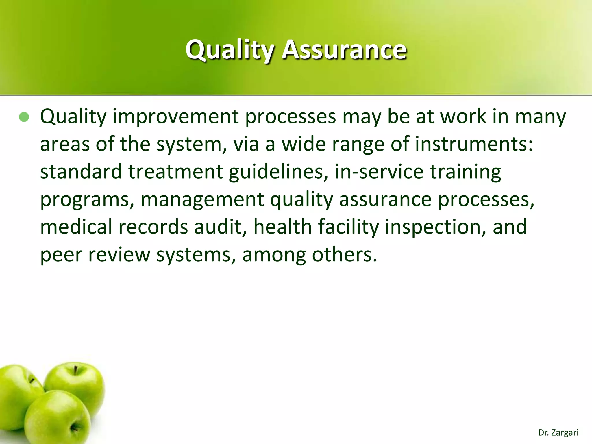 Quality Assurance


Quality improvement processes may be at work in many
areas of the system, via a wide range of instruments:
standard treatment guidelines, in-service training
programs, management quality assurance processes,
medical records audit, health facility inspection, and
peer review systems, among others.

Dr. Zargari

 