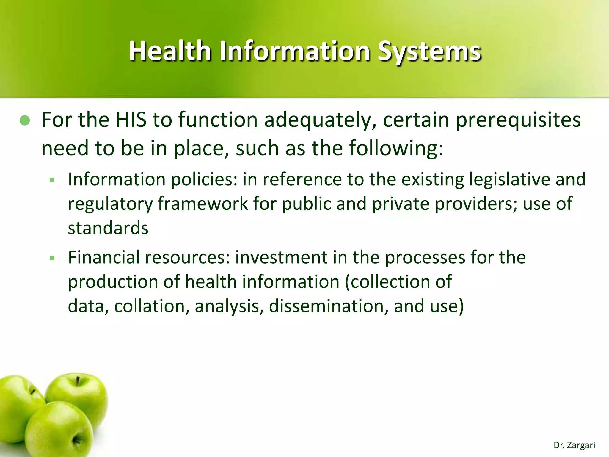 Health Information Systems


For the HIS to function adequately, certain prerequisites
need to be in place, such as the following:




Information policies: in reference to the existing legislative and
regulatory framework for public and private providers; use of
standards
Financial resources: investment in the processes for the
production of health information (collection of
data, collation, analysis, dissemination, and use)

Dr. Zargari

 