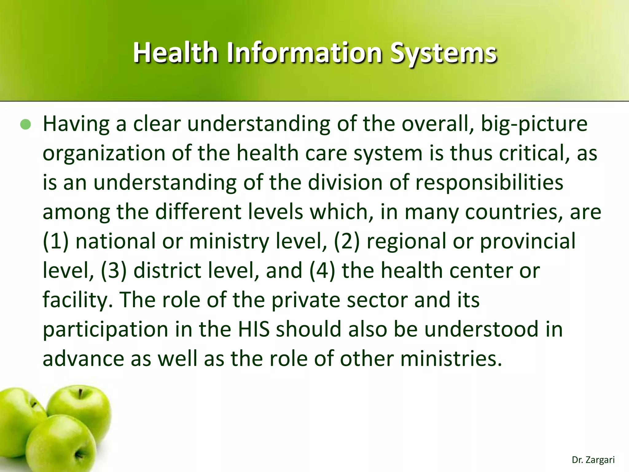 Health Information Systems


Having a clear understanding of the overall, big-picture
organization of the health care system is thus critical, as
is an understanding of the division of responsibilities
among the different levels which, in many countries, are
(1) national or ministry level, (2) regional or provincial
level, (3) district level, and (4) the health center or
facility. The role of the private sector and its
participation in the HIS should also be understood in
advance as well as the role of other ministries.

Dr. Zargari

 