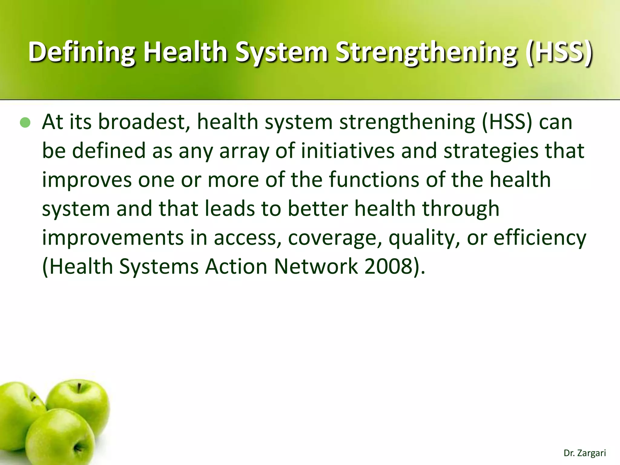 Defining Health System Strengthening (HSS)


At its broadest, health system strengthening (HSS) can
be defined as any array of initiatives and strategies that
improves one or more of the functions of the health
system and that leads to better health through
improvements in access, coverage, quality, or efficiency
(Health Systems Action Network 2008).

Dr. Zargari

 