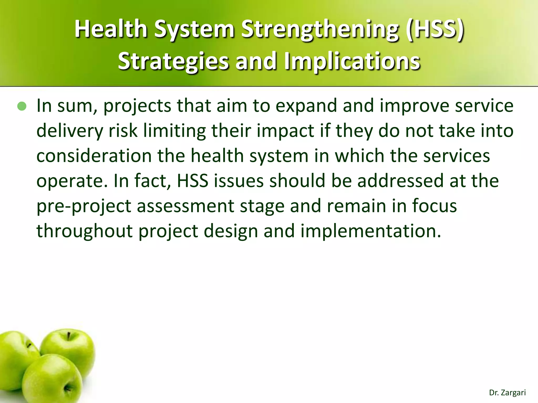 Health System Strengthening (HSS)
Strategies and Implications


In sum, projects that aim to expand and improve service
delivery risk limiting their impact if they do not take into
consideration the health system in which the services
operate. In fact, HSS issues should be addressed at the
pre-project assessment stage and remain in focus
throughout project design and implementation.

Dr. Zargari

 