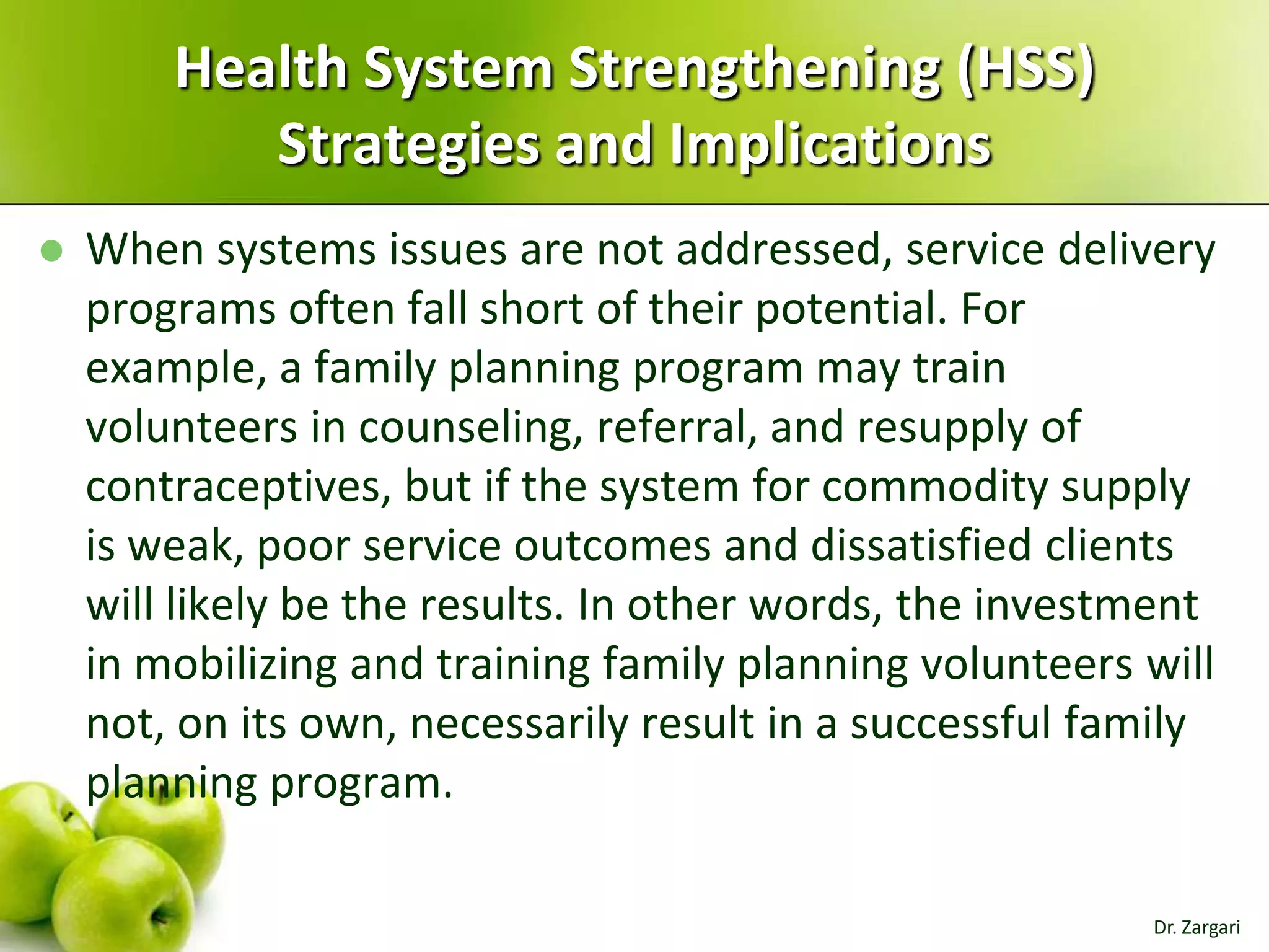 Health System Strengthening (HSS)
Strategies and Implications


When systems issues are not addressed, service delivery
programs often fall short of their potential. For
example, a family planning program may train
volunteers in counseling, referral, and resupply of
contraceptives, but if the system for commodity supply
is weak, poor service outcomes and dissatisfied clients
will likely be the results. In other words, the investment
in mobilizing and training family planning volunteers will
not, on its own, necessarily result in a successful family
planning program.
Dr. Zargari

 