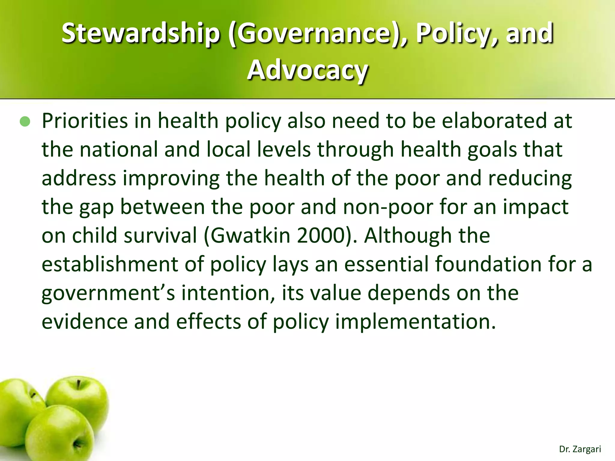 Stewardship (Governance), Policy, and
Advocacy


Priorities in health policy also need to be elaborated at
the national and local levels through health goals that
address improving the health of the poor and reducing
the gap between the poor and non-poor for an impact
on child survival (Gwatkin 2000). Although the
establishment of policy lays an essential foundation for a
government’s intention, its value depends on the
evidence and effects of policy implementation.

Dr. Zargari

 