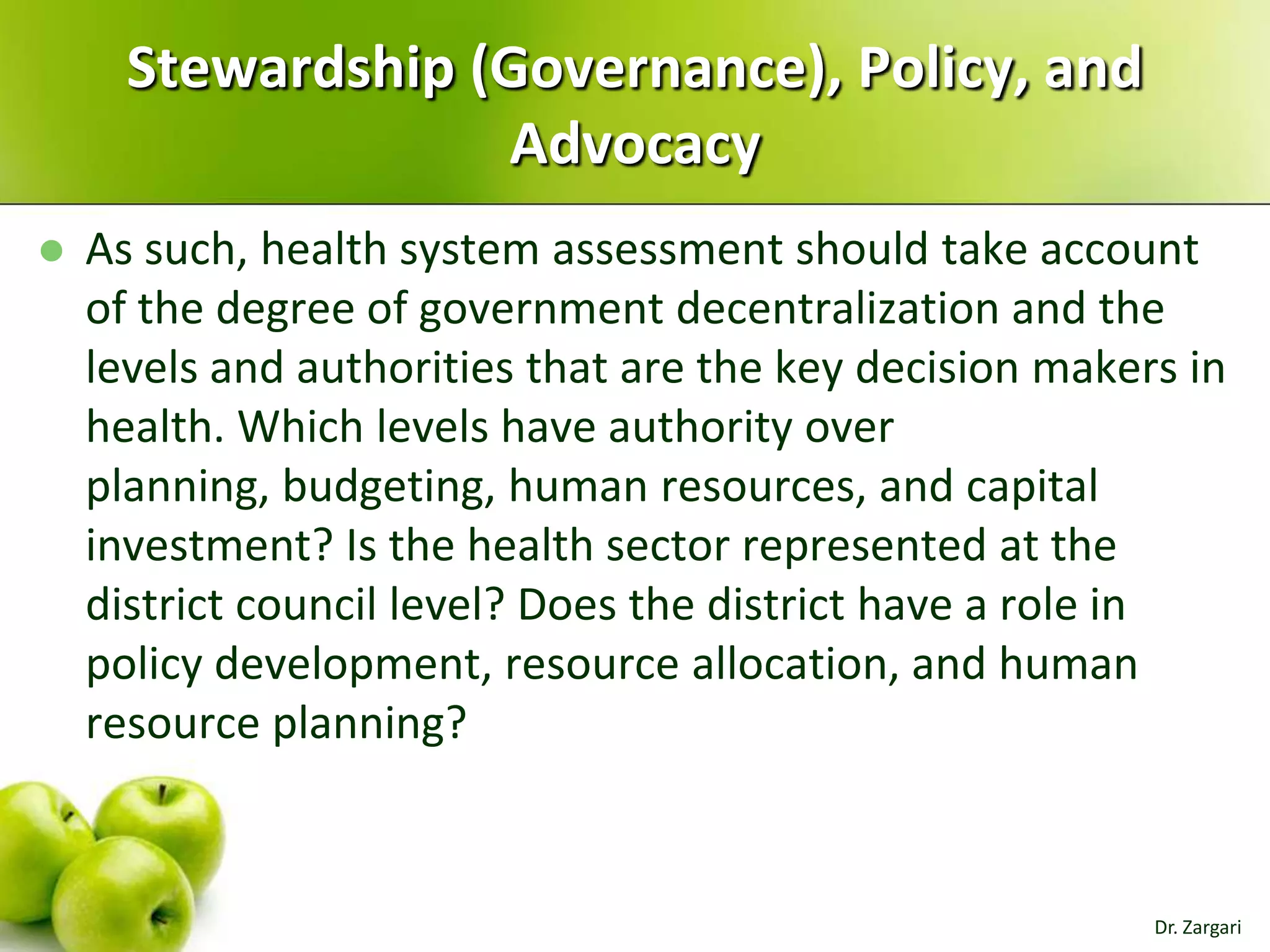 Stewardship (Governance), Policy, and
Advocacy


As such, health system assessment should take account
of the degree of government decentralization and the
levels and authorities that are the key decision makers in
health. Which levels have authority over
planning, budgeting, human resources, and capital
investment? Is the health sector represented at the
district council level? Does the district have a role in
policy development, resource allocation, and human
resource planning?

Dr. Zargari

 