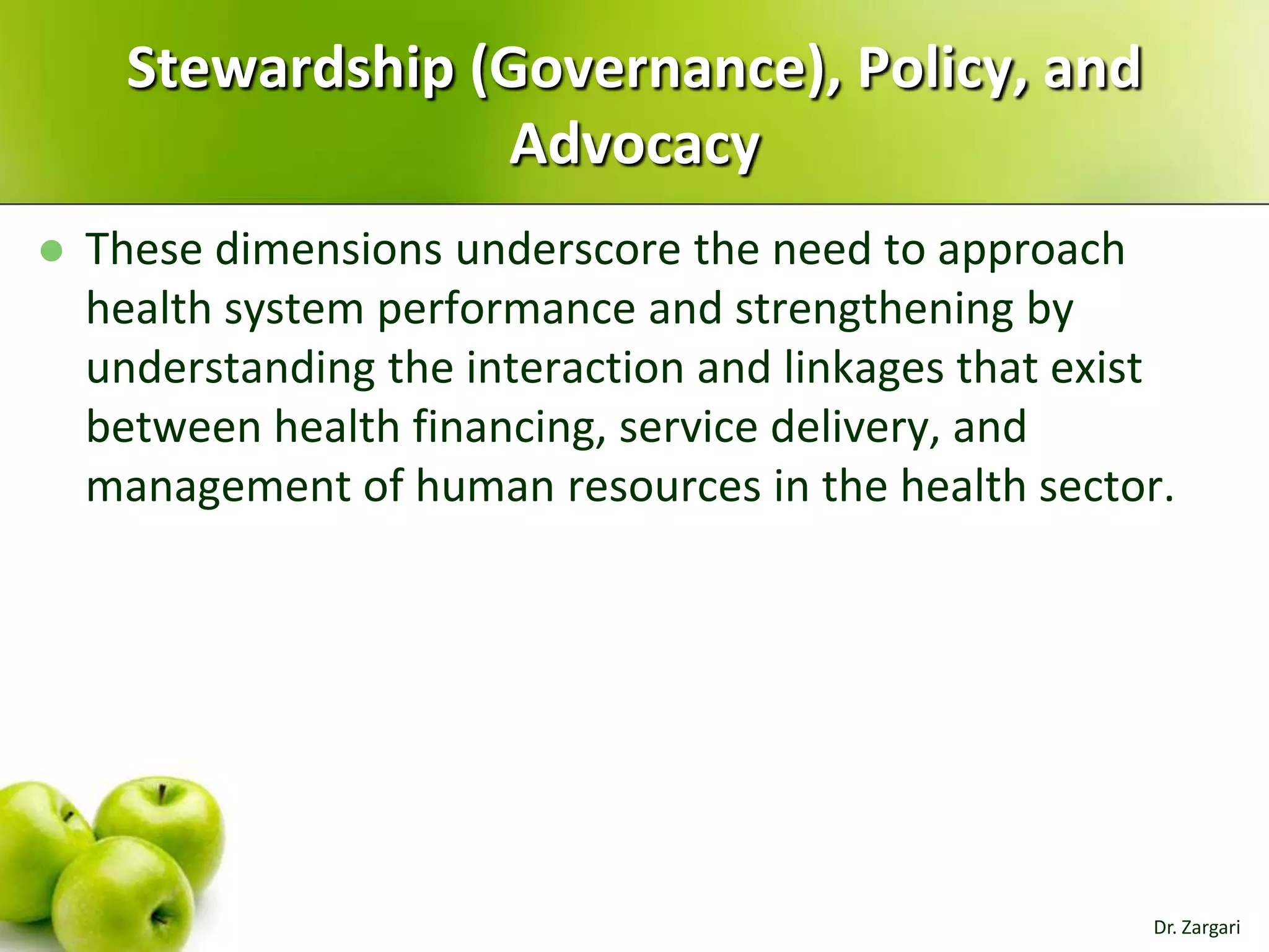 Stewardship (Governance), Policy, and
Advocacy


These dimensions underscore the need to approach
health system performance and strengthening by
understanding the interaction and linkages that exist
between health financing, service delivery, and
management of human resources in the health sector.

Dr. Zargari

 
