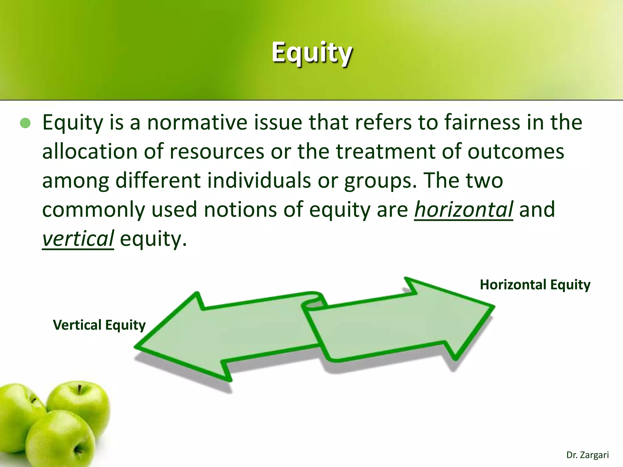 Equity


Equity is a normative issue that refers to fairness in the
allocation of resources or the treatment of outcomes
among different individuals or groups. The two
commonly used notions of equity are horizontal and
vertical equity.
Horizontal Equity
Vertical Equity

Dr. Zargari

 