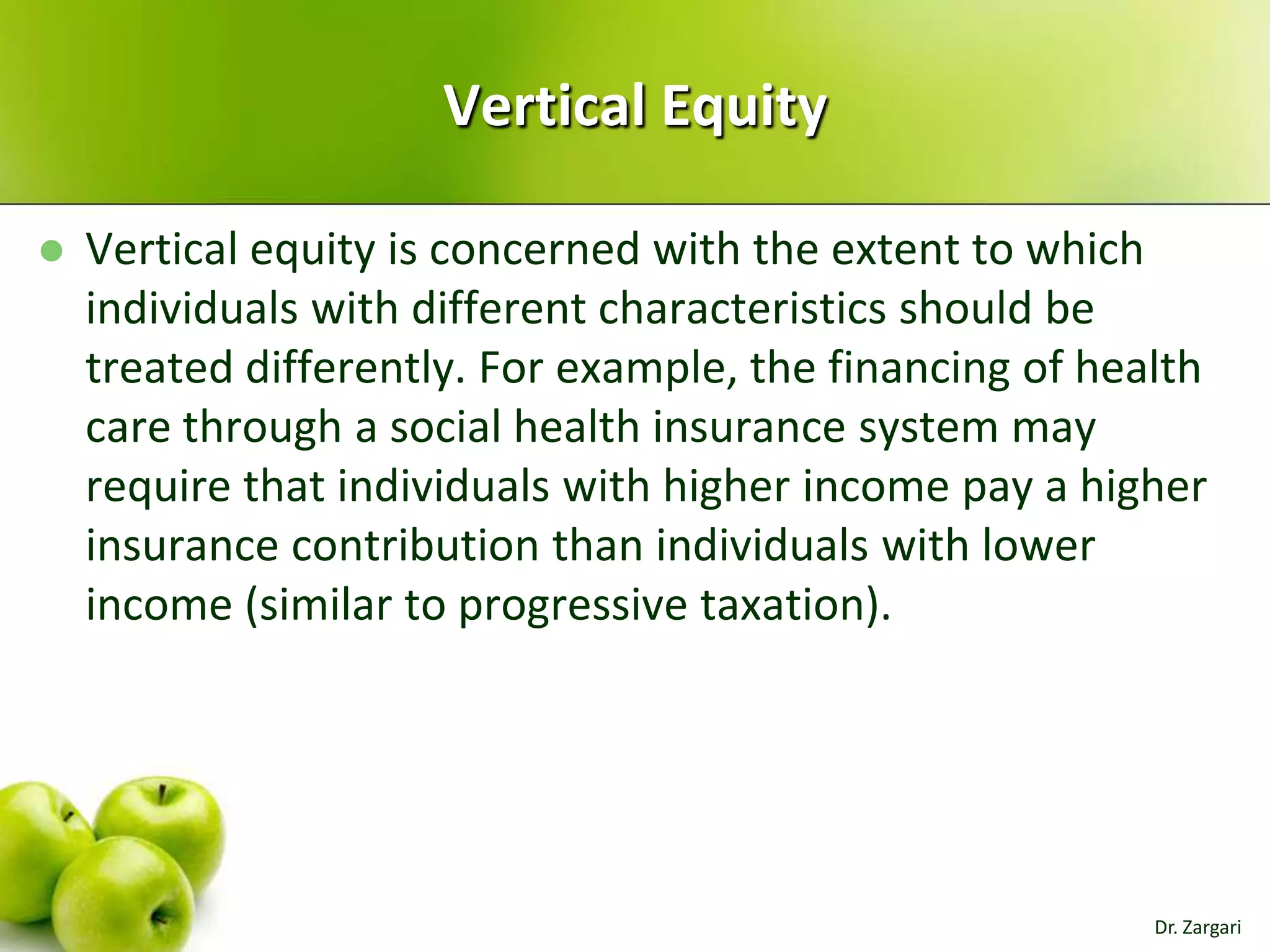 Vertical Equity


Vertical equity is concerned with the extent to which
individuals with different characteristics should be
treated differently. For example, the financing of health
care through a social health insurance system may
require that individuals with higher income pay a higher
insurance contribution than individuals with lower
income (similar to progressive taxation).

Dr. Zargari

 