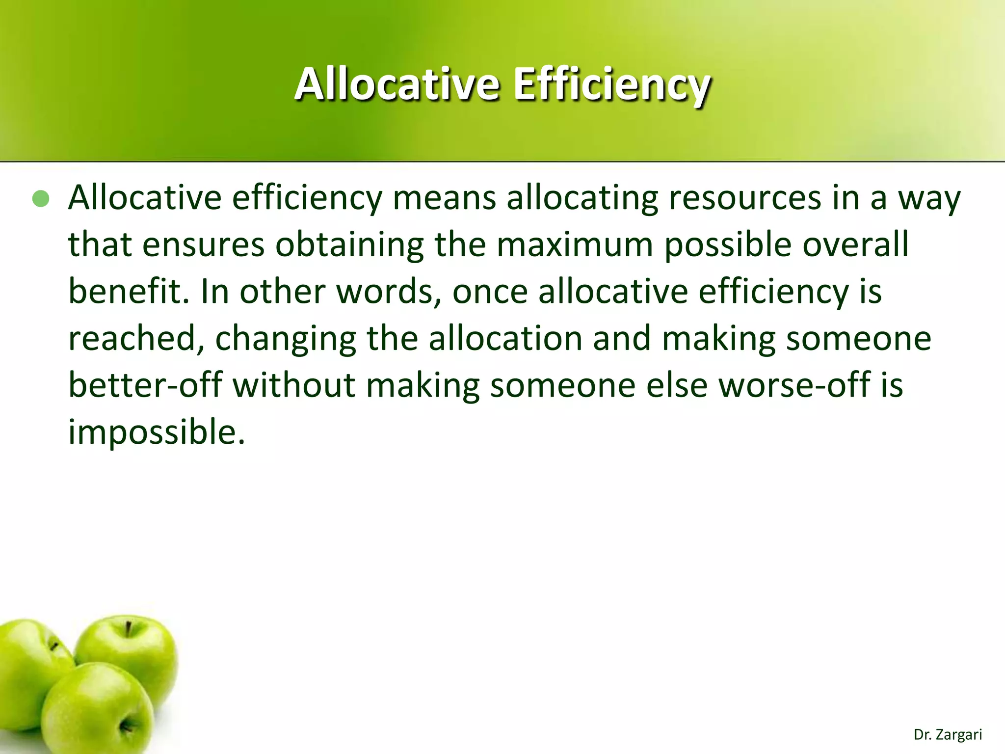 Allocative Efficiency


Allocative efficiency means allocating resources in a way
that ensures obtaining the maximum possible overall
benefit. In other words, once allocative efficiency is
reached, changing the allocation and making someone
better-off without making someone else worse-off is
impossible.

Dr. Zargari

 
