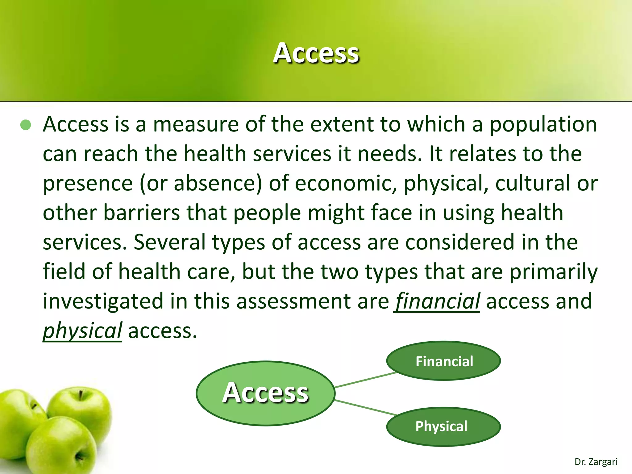 Access


Access is a measure of the extent to which a population
can reach the health services it needs. It relates to the
presence (or absence) of economic, physical, cultural or
other barriers that people might face in using health
services. Several types of access are considered in the
field of health care, but the two types that are primarily
investigated in this assessment are financial access and
physical access.
Financial

Access
Physical
Dr. Zargari

 